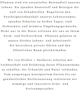 Pflanzen sind ein essentieller Bestandteil unseres Lebens. Sie spenden Sauerstoff und Reinigen die Luft von Schadstoffen. Regulieren den Feuchtigkeitshaushalt unseres Lebensraumes, spenden Schatten an heißen Tagen, sind Sichtschutz und mindern Umgebungsgeräusche. Nicht nur in der Natur erfreuen wir uns an ihrem Form- und Farbreichtum. Pflanzen gehören in unsere direkte Lebens- und Arbeitswelt.  Sie bereichern private Gärten und den öffentlichen Raum gleichermaßen. Wir von Stieber + Seelhorst arbeiten mit Leidenschaft und Erfahrung daran Pflanzenräume zu schaffen, die Urbanität und Natur verbinden.  Vom ausgewogen konzipiertem Garten bis zur ganzheitlichen Dorferneuerung realisieren wir stimmige und innovative Grün- und Freiraumprojekte.